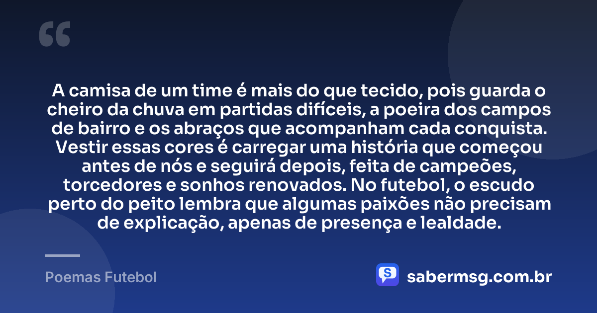 A camisa de um time é mais do que tecido, pois guarda o cheiro da chuva em partidas difíceis, a poeira dos campos de bairro e os abraços que acompanham cada conquista. Vestir essas cores é carregar uma história que começou antes de nós e seguirá depois, feita de campeões, torcedores e sonhos renovados. No futebol, o escudo perto do peito lembra que algumas paixões não precisam de explicação, apenas de presença e lealdade. — Poemas Futebol