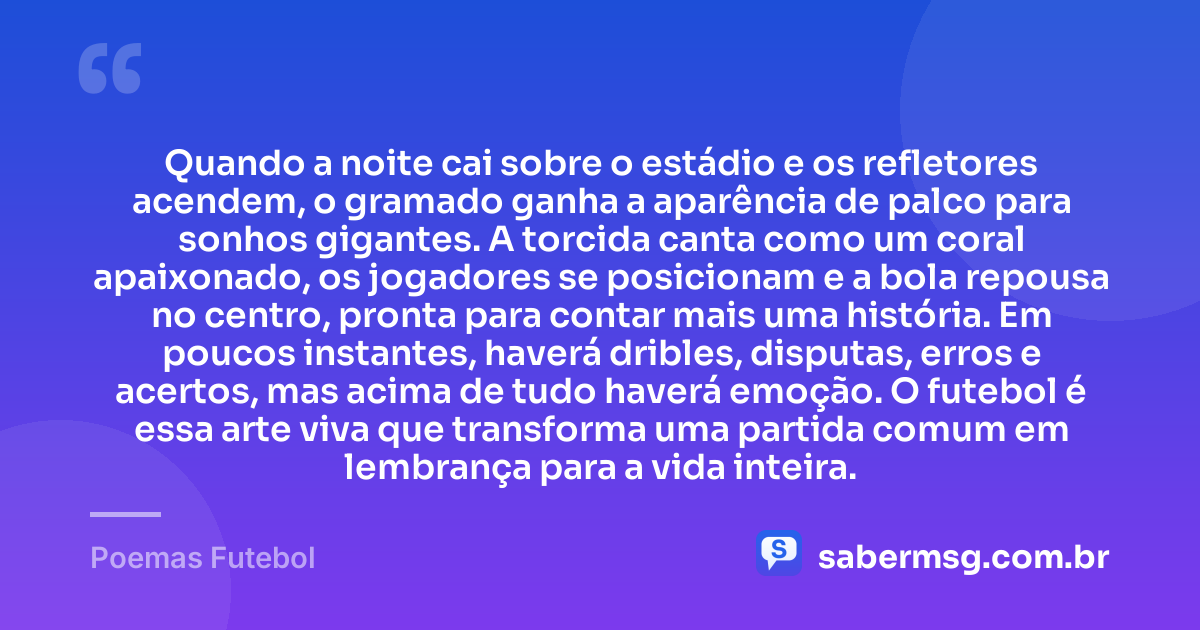 Quando a noite cai sobre o estádio e os refletores acendem, o gramado ganha a aparência de palco para sonhos gigantes. A torcida canta como um coral apaixonado, os jogadores se posicionam e a bola repousa no centro, pronta para contar mais uma história. Em poucos instantes, haverá dribles, disputas, erros e acertos, mas acima de tudo haverá emoção. O futebol é essa arte viva que transforma uma partida comum em lembrança para a vida inteira. — Poemas Futebol