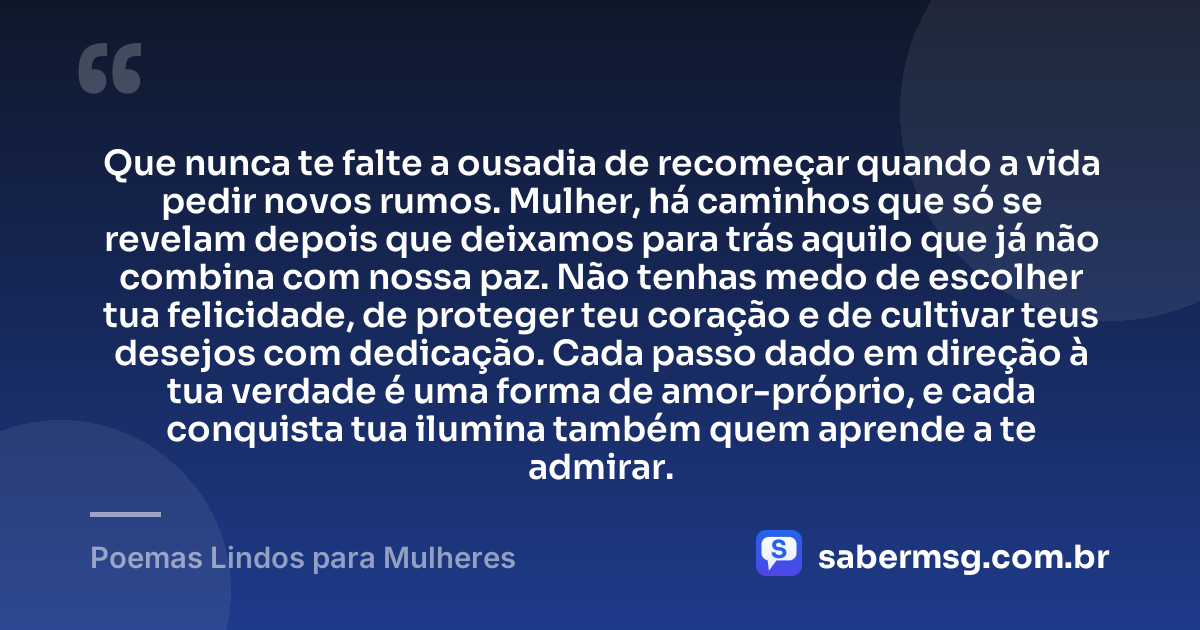 Que nunca te falte a ousadia de recomeçar quando a vida pedir novos rumos. Mulher, há caminhos que só se revelam depois que deixamos para trás aquilo que já não combina com nossa paz. Não tenhas medo de escolher tua felicidade, de proteger teu coração e de cultivar teus desejos com dedicação. Cada passo dado em direção à tua verdade é uma forma de amor-próprio, e cada conquista tua ilumina também quem aprende a te admirar. — Poemas Lindos para Mulheres