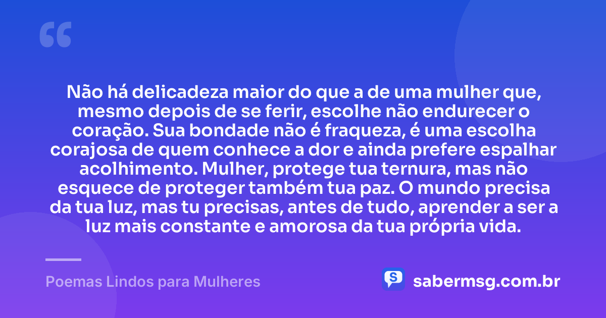 Não há delicadeza maior do que a de uma mulher que, mesmo depois de se ferir, escolhe não endurecer o coração. Sua bondade não é fraqueza, é uma escolha corajosa de quem conhece a dor e ainda prefere espalhar acolhimento. Mulher, protege tua ternura, mas não esquece de proteger também tua paz. O mundo precisa da tua luz, mas tu precisas, antes de tudo, aprender a ser a luz mais constante e amorosa da tua própria vida. — Poemas Lindos para Mulheres