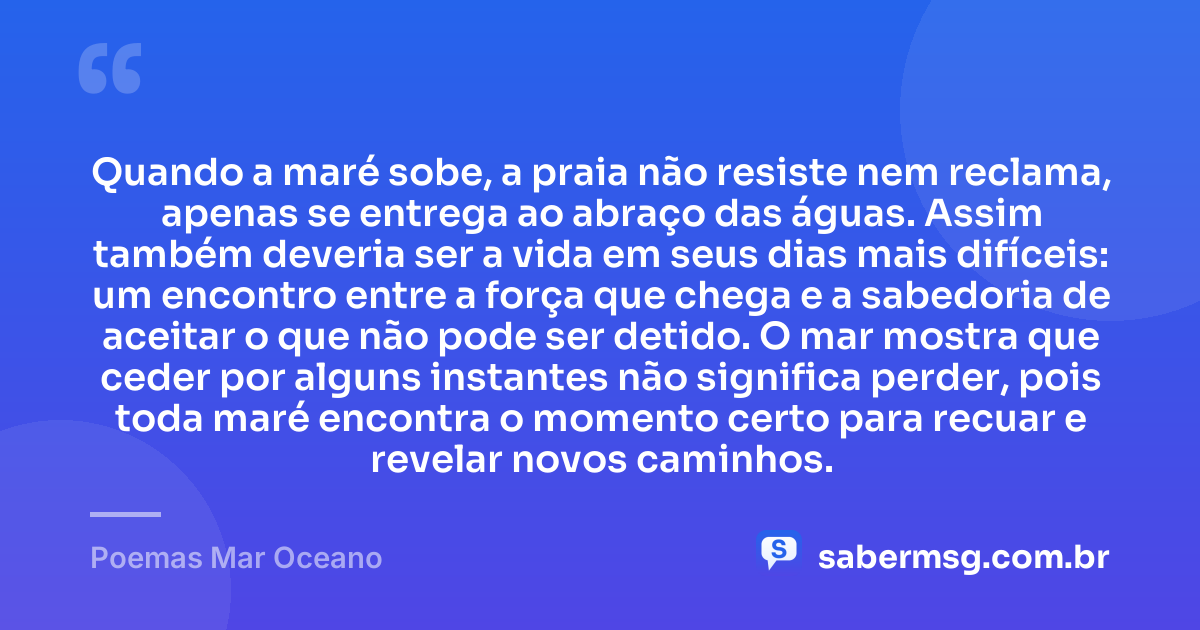 Quando a maré sobe, a praia não resiste nem reclama, apenas se entrega ao abraço das águas. Assim também deveria ser a vida em seus dias mais difíceis: um encontro entre a força que chega e a sabedoria de aceitar o que não pode ser detido. O mar mostra que ceder por alguns instantes não significa perder, pois toda maré encontra o momento certo para recuar e revelar novos caminhos. — Poemas Mar Oceano