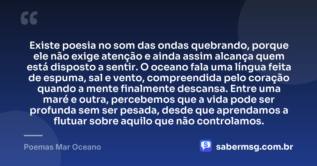 Existe poesia no som das ondas quebrando, porque ele não exige atenção e ainda assim alcança quem está disposto a sentir. O oceano fala uma língua feita de espuma, sal e vento, compreendida pelo coração quando a mente finalmente descansa. Entre uma maré e outra, percebemos que a vida pode ser profunda sem ser pesada, desde que aprendamos a flutuar sobre aquilo que não controlamos. — Poemas Mar Oceano