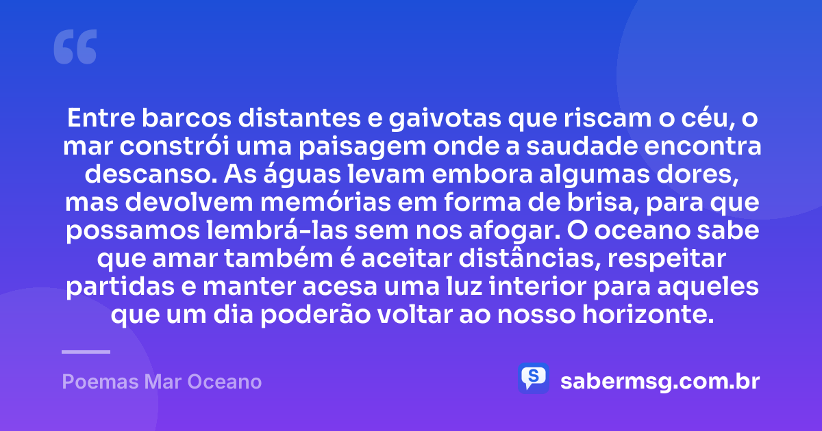 Entre barcos distantes e gaivotas que riscam o céu, o mar constrói uma paisagem onde a saudade encontra descanso. As águas levam embora algumas dores, mas devolvem memórias em forma de brisa, para que possamos lembrá-las sem nos afogar. O oceano sabe que amar também é aceitar distâncias, respeitar partidas e manter acesa uma luz interior para aqueles que um dia poderão voltar ao nosso horizonte. — Poemas Mar Oceano