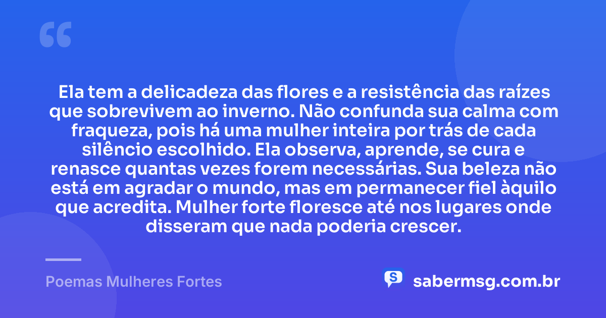 Ela tem a delicadeza das flores e a resistência das raízes que sobrevivem ao inverno. Não confunda sua calma com fraqueza, pois há uma mulher inteira por trás de cada silêncio escolhido. Ela observa, aprende, se cura e renasce quantas vezes forem necessárias. Sua beleza não está em agradar o mundo, mas em permanecer fiel àquilo que acredita. Mulher forte floresce até nos lugares onde disseram que nada poderia crescer. — Poemas Mulheres Fortes