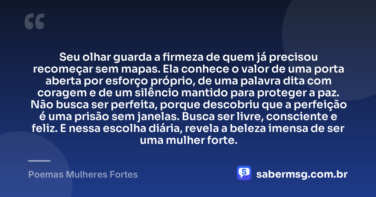 Seu olhar guarda a firmeza de quem já precisou recomeçar sem mapas. Ela conhece o valor de uma porta aberta por esforço próprio, de uma palavra dita com coragem e de um silêncio mantido para proteger a paz. Não busca ser perfeita, porque descobriu que a perfeição é uma prisão sem janelas. Busca ser livre, consciente e feliz. E nessa escolha diária, revela a beleza imensa de ser uma mulher forte. — Poemas Mulheres Fortes