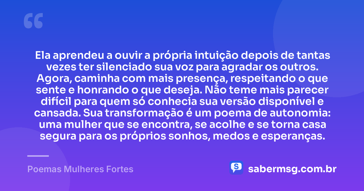 Ela aprendeu a ouvir a própria intuição depois de tantas vezes ter silenciado sua voz para agradar os outros. Agora, caminha com mais presença, respeitando o que sente e honrando o que deseja. Não teme mais parecer difícil para quem só conhecia sua versão disponível e cansada. Sua transformação é um poema de autonomia: uma mulher que se encontra, se acolhe e se torna casa segura para os próprios sonhos, medos e esperanças. — Poemas Mulheres Fortes