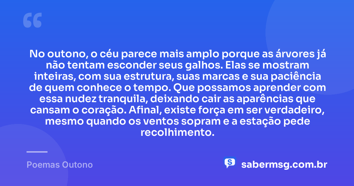 No outono, o céu parece mais amplo porque as árvores já não tentam esconder seus galhos. Elas se mostram inteiras, com sua estrutura, suas marcas e sua paciência de quem conhece o tempo. Que possamos aprender com essa nudez tranquila, deixando cair as aparências que cansam o coração. Afinal, existe força em ser verdadeiro, mesmo quando os ventos sopram e a estação pede recolhimento. — Poemas Outono