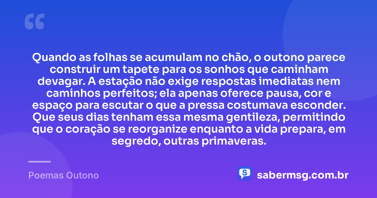 Quando as folhas se acumulam no chão, o outono parece construir um tapete para os sonhos que caminham devagar. A estação não exige respostas imediatas nem caminhos perfeitos; ela apenas oferece pausa, cor e espaço para escutar o que a pressa costumava esconder. Que seus dias tenham essa mesma gentileza, permitindo que o coração se reorganize enquanto a vida prepara, em segredo, outras primaveras. — Poemas Outono
