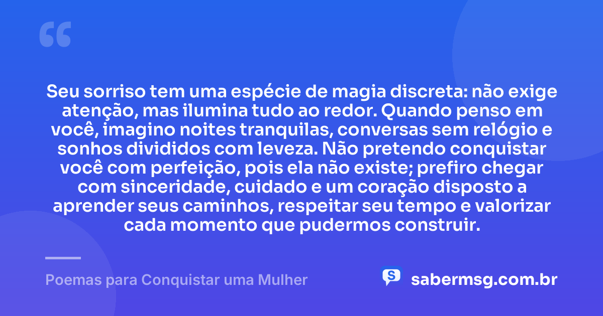 Seu sorriso tem uma espécie de magia discreta: não exige atenção, mas ilumina tudo ao redor. Quando penso em você, imagino noites tranquilas, conversas sem relógio e sonhos divididos com leveza. Não pretendo conquistar você com perfeição, pois ela não existe; prefiro chegar com sinceridade, cuidado e um coração disposto a aprender seus caminhos, respeitar seu tempo e valorizar cada momento que pudermos construir. — Poemas para Conquistar uma Mulher