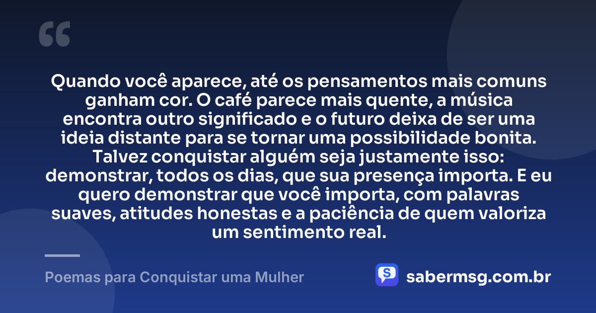 Quando você aparece, até os pensamentos mais comuns ganham cor. O café parece mais quente, a música encontra outro significado e o futuro deixa de ser uma ideia distante para se tornar uma possibilidade bonita. Talvez conquistar alguém seja justamente isso: demonstrar, todos os dias, que sua presença importa. E eu quero demonstrar que você importa, com palavras suaves, atitudes honestas e a paciência de quem valoriza um sentimento real. — Poemas para Conquistar uma Mulher
