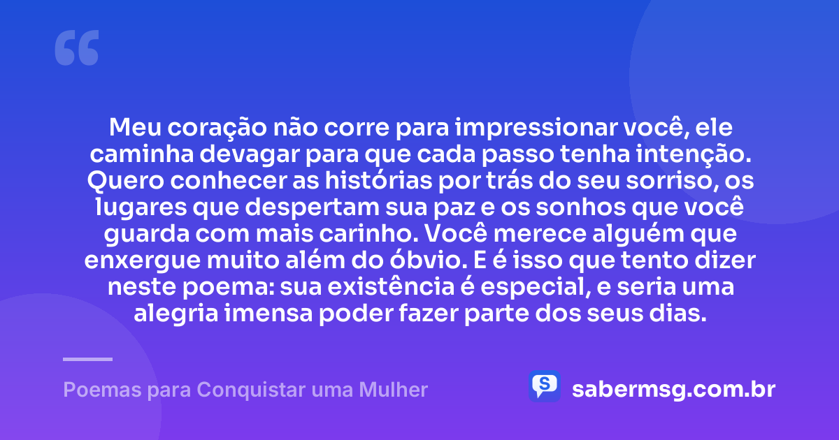Meu coração não corre para impressionar você, ele caminha devagar para que cada passo tenha intenção. Quero conhecer as histórias por trás do seu sorriso, os lugares que despertam sua paz e os sonhos que você guarda com mais carinho. Você merece alguém que enxergue muito além do óbvio. E é isso que tento dizer neste poema: sua existência é especial, e seria uma alegria imensa poder fazer parte dos seus dias. — Poemas para Conquistar uma Mulher