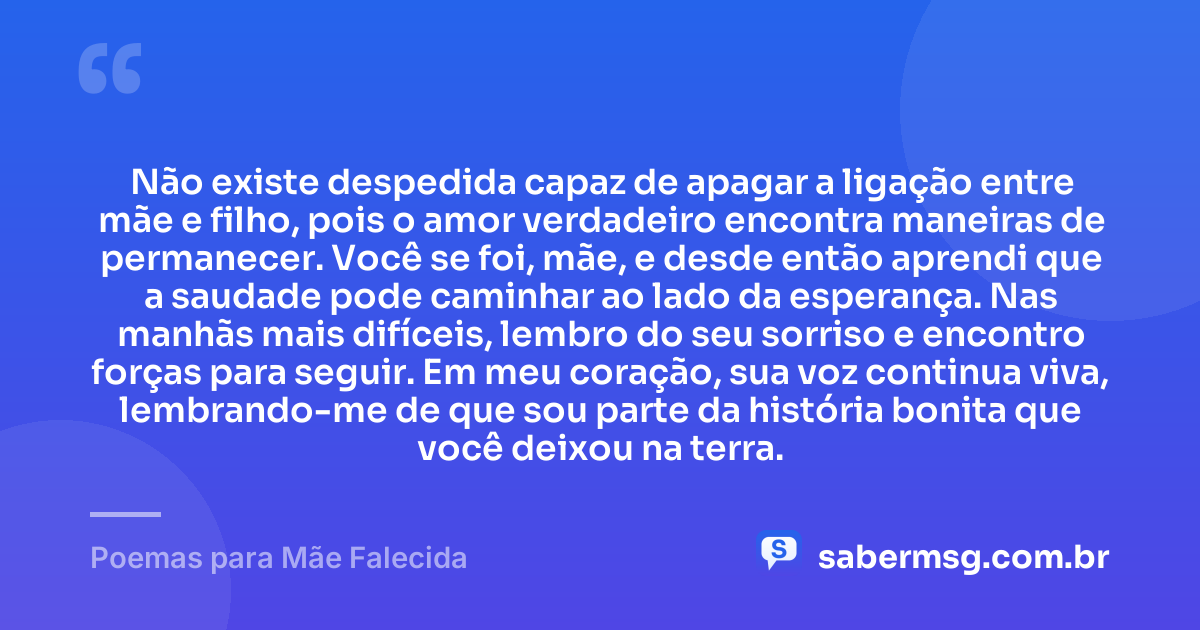 Não existe despedida capaz de apagar a ligação entre mãe e filho, pois o amor verdadeiro encontra maneiras de permanecer. Você se foi, mãe, e desde então aprendi que a saudade pode caminhar ao lado da esperança. Nas manhãs mais difíceis, lembro do seu sorriso e encontro forças para seguir. Em meu coração, sua voz continua viva, lembrando-me de que sou parte da história bonita que você deixou na terra. — Poemas para Mãe Falecida