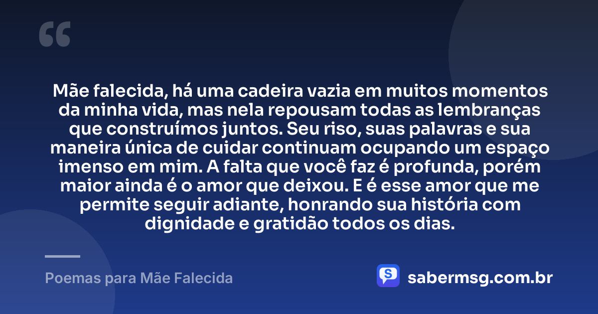 Mãe falecida, há uma cadeira vazia em muitos momentos da minha vida, mas nela repousam todas as lembranças que construímos juntos. Seu riso, suas palavras e sua maneira única de cuidar continuam ocupando um espaço imenso em mim. A falta que você faz é profunda, porém maior ainda é o amor que deixou. E é esse amor que me permite seguir adiante, honrando sua história com dignidade e gratidão todos os dias. — Poemas para Mãe Falecida