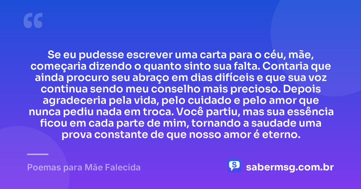 Se eu pudesse escrever uma carta para o céu, mãe, começaria dizendo o quanto sinto sua falta. Contaria que ainda procuro seu abraço em dias difíceis e que sua voz continua sendo meu conselho mais precioso. Depois agradeceria pela vida, pelo cuidado e pelo amor que nunca pediu nada em troca. Você partiu, mas sua essência ficou em cada parte de mim, tornando a saudade uma prova constante de que nosso amor é eterno. — Poemas para Mãe Falecida