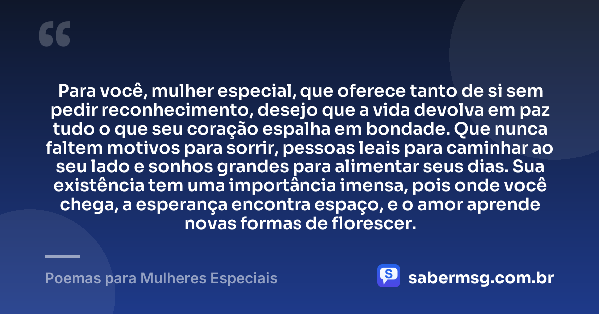 Para você, mulher especial, que oferece tanto de si sem pedir reconhecimento, desejo que a vida devolva em paz tudo o que seu coração espalha em bondade. Que nunca faltem motivos para sorrir, pessoas leais para caminhar ao seu lado e sonhos grandes para alimentar seus dias. Sua existência tem uma importância imensa, pois onde você chega, a esperança encontra espaço, e o amor aprende novas formas de florescer. — Poemas para Mulheres Especiais