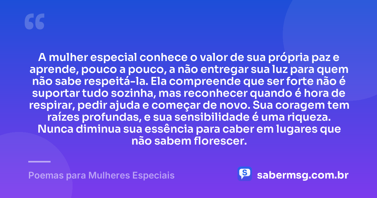 A mulher especial conhece o valor de sua própria paz e aprende, pouco a pouco, a não entregar sua luz para quem não sabe respeitá-la. Ela compreende que ser forte não é suportar tudo sozinha, mas reconhecer quando é hora de respirar, pedir ajuda e começar de novo. Sua coragem tem raízes profundas, e sua sensibilidade é uma riqueza. Nunca diminua sua essência para caber em lugares que não sabem florescer. — Poemas para Mulheres Especiais