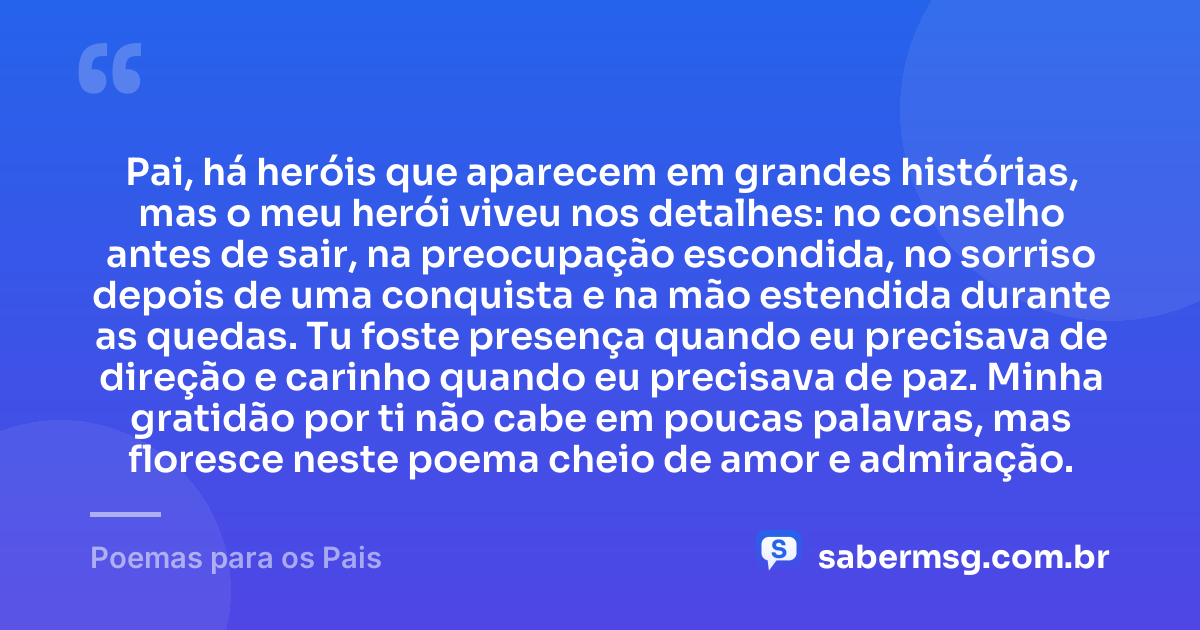 Pai, há heróis que aparecem em grandes histórias, mas o meu herói viveu nos detalhes: no conselho antes de sair, na preocupação escondida, no sorriso depois de uma conquista e na mão estendida durante as quedas. Tu foste presença quando eu precisava de direção e carinho quando eu precisava de paz. Minha gratidão por ti não cabe em poucas palavras, mas floresce neste poema cheio de amor e admiração. — Poemas para os Pais