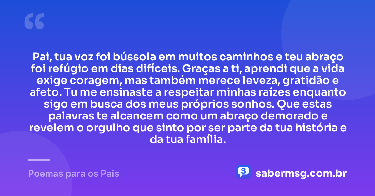 Pai, tua voz foi bússola em muitos caminhos e teu abraço foi refúgio em dias difíceis. Graças a ti, aprendi que a vida exige coragem, mas também merece leveza, gratidão e afeto. Tu me ensinaste a respeitar minhas raízes enquanto sigo em busca dos meus próprios sonhos. Que estas palavras te alcancem como um abraço demorado e revelem o orgulho que sinto por ser parte da tua história e da tua família. — Poemas para os Pais