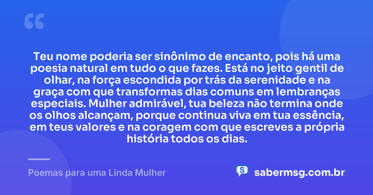 Teu nome poderia ser sinônimo de encanto, pois há uma poesia natural em tudo o que fazes. Está no jeito gentil de olhar, na força escondida por trás da serenidade e na graça com que transformas dias comuns em lembranças especiais. Mulher admirável, tua beleza não termina onde os olhos alcançam, porque continua viva em tua essência, em teus valores e na coragem com que escreves a própria história todos os dias. — Poemas para uma Linda Mulher