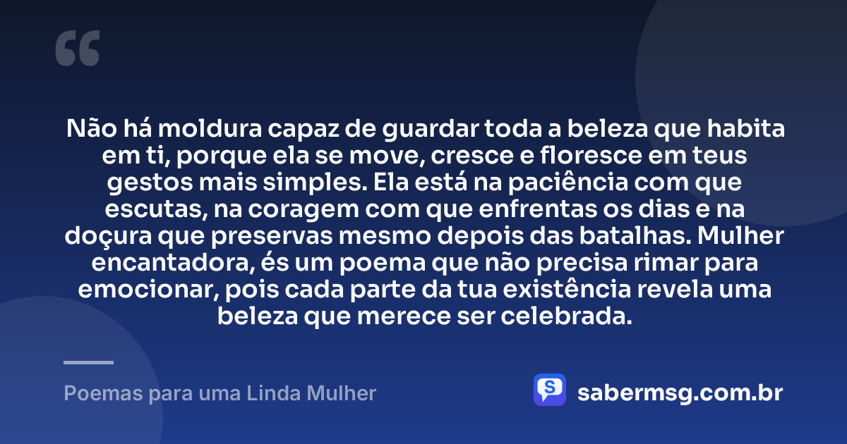 Não há moldura capaz de guardar toda a beleza que habita em ti, porque ela se move, cresce e floresce em teus gestos mais simples. Ela está na paciência com que escutas, na coragem com que enfrentas os dias e na doçura que preservas mesmo depois das batalhas. Mulher encantadora, és um poema que não precisa rimar para emocionar, pois cada parte da tua existência revela uma beleza que merece ser celebrada. — Poemas para uma Linda Mulher