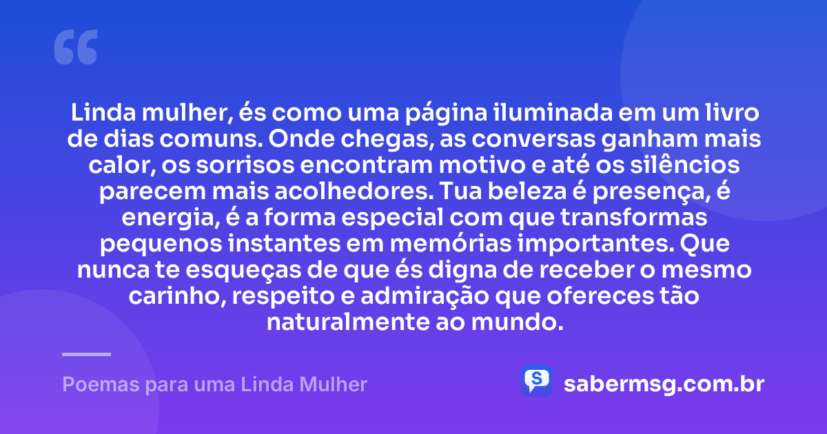 Linda mulher, és como uma página iluminada em um livro de dias comuns. Onde chegas, as conversas ganham mais calor, os sorrisos encontram motivo e até os silêncios parecem mais acolhedores. Tua beleza é presença, é energia, é a forma especial com que transformas pequenos instantes em memórias importantes. Que nunca te esqueças de que és digna de receber o mesmo carinho, respeito e admiração que ofereces tão naturalmente ao mundo. — Poemas para uma Linda Mulher