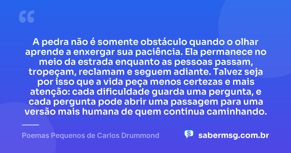 A pedra não é somente obstáculo quando o olhar aprende a enxergar sua paciência. Ela permanece no meio da estrada enquanto as pessoas passam, tropeçam, reclamam e seguem adiante. Talvez seja por isso que a vida peça menos certezas e mais atenção: cada dificuldade guarda uma pergunta, e cada pergunta pode abrir uma passagem para uma versão mais humana de quem continua caminhando. — Poemas Pequenos de Carlos Drummond