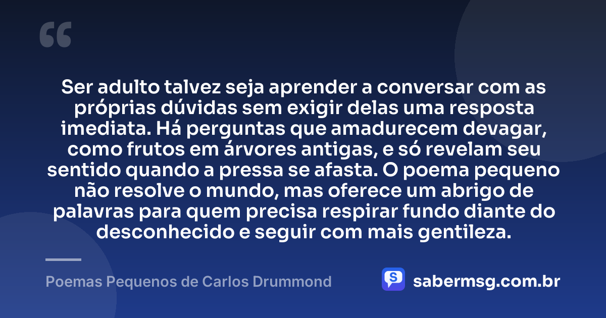 Ser adulto talvez seja aprender a conversar com as próprias dúvidas sem exigir delas uma resposta imediata. Há perguntas que amadurecem devagar, como frutos em árvores antigas, e só revelam seu sentido quando a pressa se afasta. O poema pequeno não resolve o mundo, mas oferece um abrigo de palavras para quem precisa respirar fundo diante do desconhecido e seguir com mais gentileza. — Poemas Pequenos de Carlos Drummond