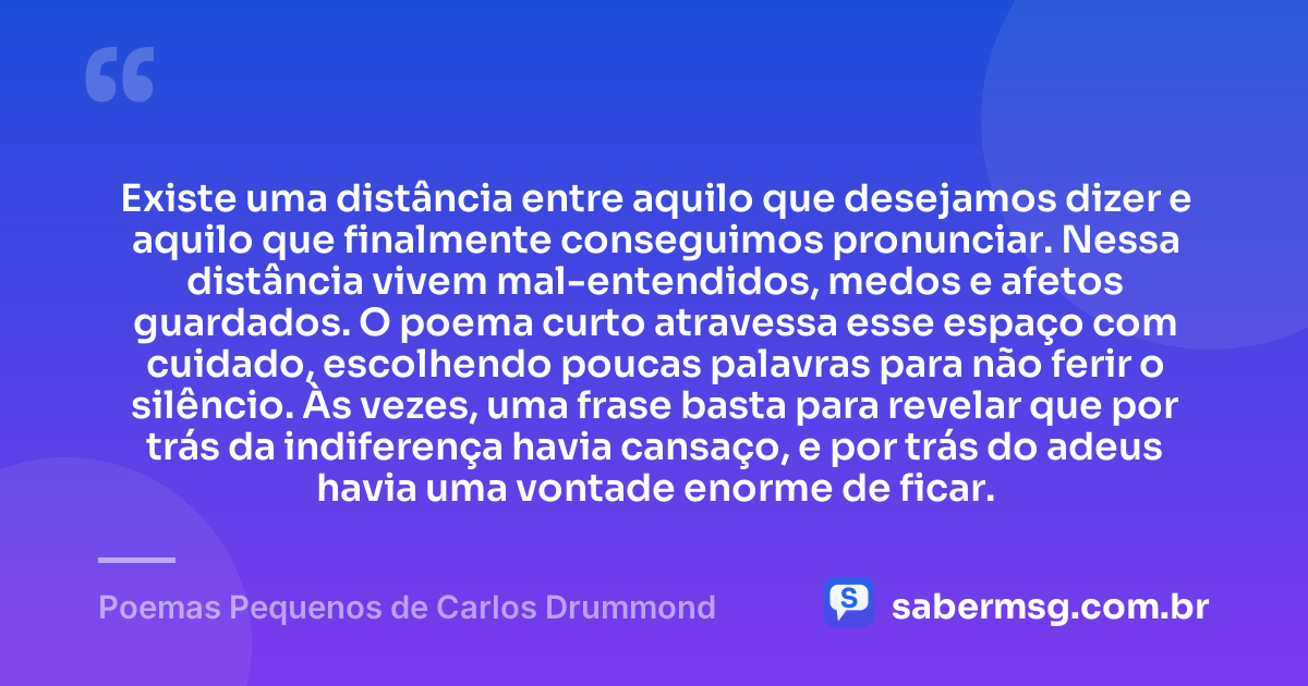 Existe uma distância entre aquilo que desejamos dizer e aquilo que finalmente conseguimos pronunciar. Nessa distância vivem mal-entendidos, medos e afetos guardados. O poema curto atravessa esse espaço com cuidado, escolhendo poucas palavras para não ferir o silêncio. Às vezes, uma frase basta para revelar que por trás da indiferença havia cansaço, e por trás do adeus havia uma vontade enorme de ficar. — Poemas Pequenos de Carlos Drummond