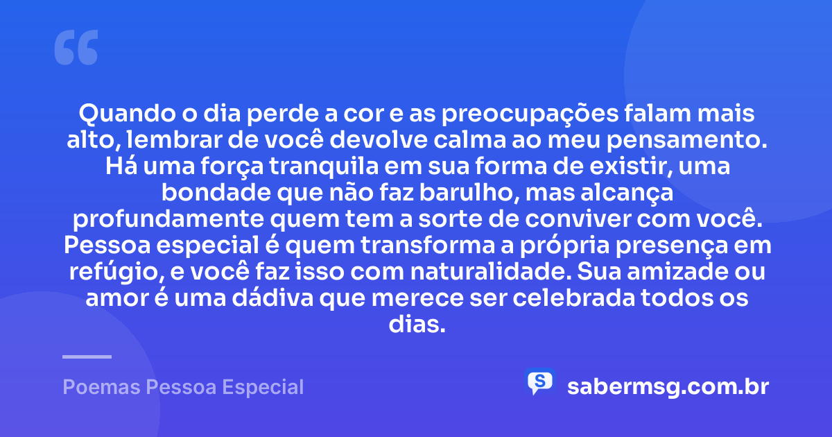 Quando o dia perde a cor e as preocupações falam mais alto, lembrar de você devolve calma ao meu pensamento. Há uma força tranquila em sua forma de existir, uma bondade que não faz barulho, mas alcança profundamente quem tem a sorte de conviver com você. Pessoa especial é quem transforma a própria presença em refúgio, e você faz isso com naturalidade. Sua amizade ou amor é uma dádiva que merece ser celebrada todos os dias. — Poemas Pessoa Especial