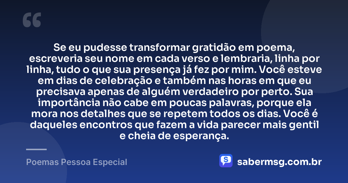Se eu pudesse transformar gratidão em poema, escreveria seu nome em cada verso e lembraria, linha por linha, tudo o que sua presença já fez por mim. Você esteve em dias de celebração e também nas horas em que eu precisava apenas de alguém verdadeiro por perto. Sua importância não cabe em poucas palavras, porque ela mora nos detalhes que se repetem todos os dias. Você é daqueles encontros que fazem a vida parecer mais gentil e cheia de esperança. — Poemas Pessoa Especial