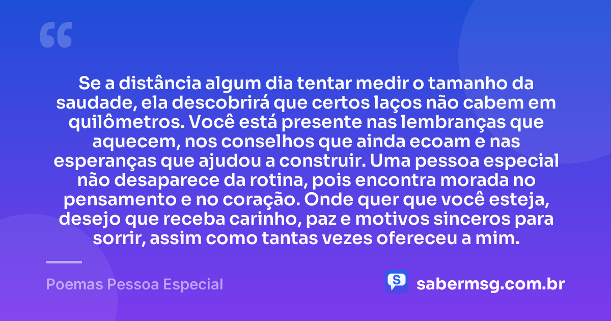 Se a distância algum dia tentar medir o tamanho da saudade, ela descobrirá que certos laços não cabem em quilômetros. Você está presente nas lembranças que aquecem, nos conselhos que ainda ecoam e nas esperanças que ajudou a construir. Uma pessoa especial não desaparece da rotina, pois encontra morada no pensamento e no coração. Onde quer que você esteja, desejo que receba carinho, paz e motivos sinceros para sorrir, assim como tantas vezes ofereceu a mim. — Poemas Pessoa Especial