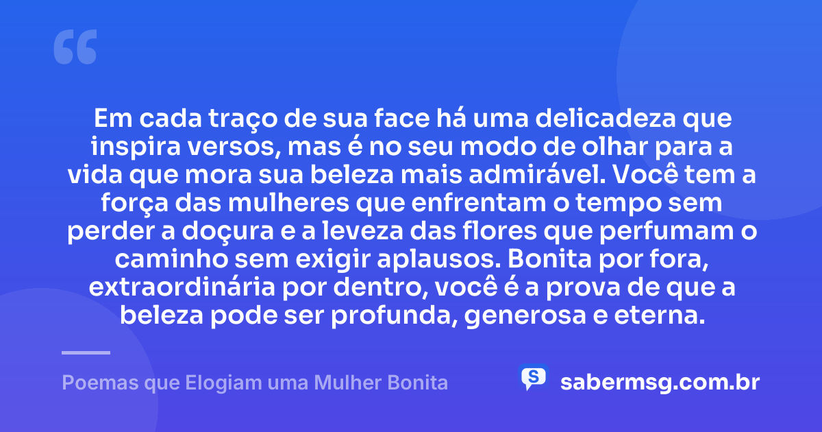 Em cada traço de sua face há uma delicadeza que inspira versos, mas é no seu modo de olhar para a vida que mora sua beleza mais admirável. Você tem a força das mulheres que enfrentam o tempo sem perder a doçura e a leveza das flores que perfumam o caminho sem exigir aplausos. Bonita por fora, extraordinária por dentro, você é a prova de que a beleza pode ser profunda, generosa e eterna. — Poemas que Elogiam uma Mulher Bonita