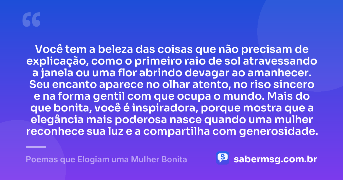 Você tem a beleza das coisas que não precisam de explicação, como o primeiro raio de sol atravessando a janela ou uma flor abrindo devagar ao amanhecer. Seu encanto aparece no olhar atento, no riso sincero e na forma gentil com que ocupa o mundo. Mais do que bonita, você é inspiradora, porque mostra que a elegância mais poderosa nasce quando uma mulher reconhece sua luz e a compartilha com generosidade. — Poemas que Elogiam uma Mulher Bonita