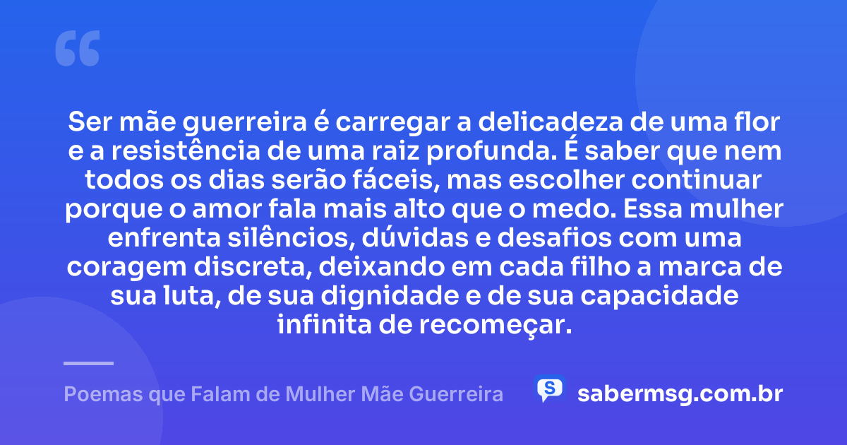 Ser mãe guerreira é carregar a delicadeza de uma flor e a resistência de uma raiz profunda. É saber que nem todos os dias serão fáceis, mas escolher continuar porque o amor fala mais alto que o medo. Essa mulher enfrenta silêncios, dúvidas e desafios com uma coragem discreta, deixando em cada filho a marca de sua luta, de sua dignidade e de sua capacidade infinita de recomeçar. — Poemas que Falam de Mulher Mãe Guerreira
