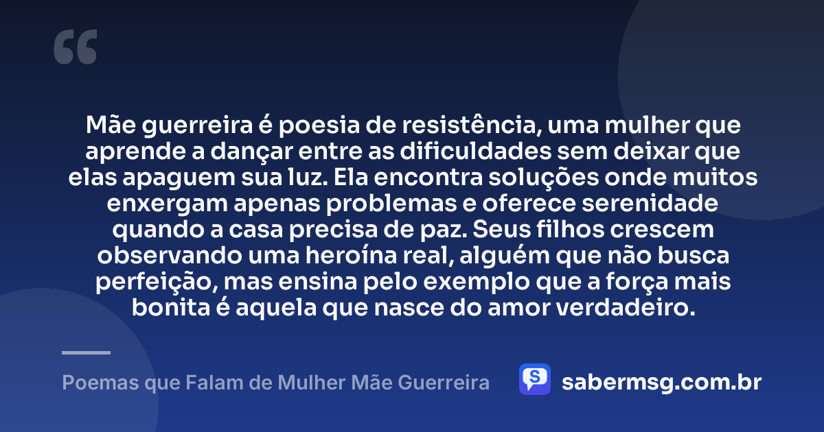 Mãe guerreira é poesia de resistência, uma mulher que aprende a dançar entre as dificuldades sem deixar que elas apaguem sua luz. Ela encontra soluções onde muitos enxergam apenas problemas e oferece serenidade quando a casa precisa de paz. Seus filhos crescem observando uma heroína real, alguém que não busca perfeição, mas ensina pelo exemplo que a força mais bonita é aquela que nasce do amor verdadeiro. — Poemas que Falam de Mulher Mãe Guerreira
