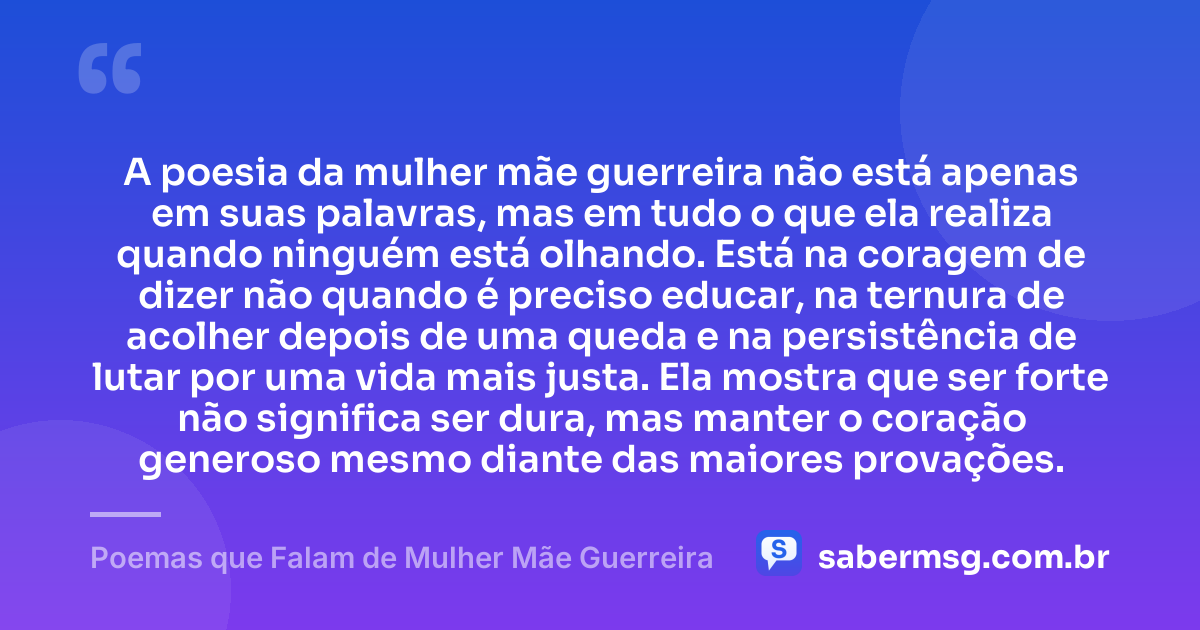 A poesia da mulher mãe guerreira não está apenas em suas palavras, mas em tudo o que ela realiza quando ninguém está olhando. Está na coragem de dizer não quando é preciso educar, na ternura de acolher depois de uma queda e na persistência de lutar por uma vida mais justa. Ela mostra que ser forte não significa ser dura, mas manter o coração generoso mesmo diante das maiores provações. — Poemas que Falam de Mulher Mãe Guerreira