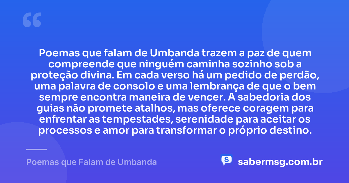 Poemas que falam de Umbanda trazem a paz de quem compreende que ninguém caminha sozinho sob a proteção divina. Em cada verso há um pedido de perdão, uma palavra de consolo e uma lembrança de que o bem sempre encontra maneira de vencer. A sabedoria dos guias não promete atalhos, mas oferece coragem para enfrentar as tempestades, serenidade para aceitar os processos e amor para transformar o próprio destino. — Poemas que Falam de Umbanda