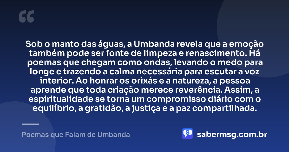 Sob o manto das águas, a Umbanda revela que a emoção também pode ser fonte de limpeza e renascimento. Há poemas que chegam como ondas, levando o medo para longe e trazendo a calma necessária para escutar a voz interior. Ao honrar os orixás e a natureza, a pessoa aprende que toda criação merece reverência. Assim, a espiritualidade se torna um compromisso diário com o equilíbrio, a gratidão, a justiça e a paz compartilhada. — Poemas que Falam de Umbanda