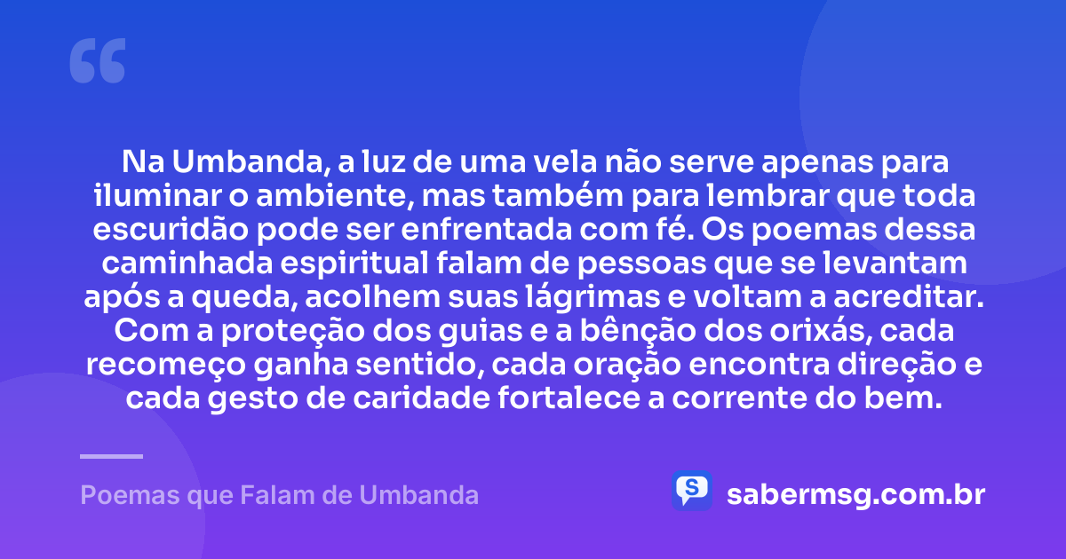 Na Umbanda, a luz de uma vela não serve apenas para iluminar o ambiente, mas também para lembrar que toda escuridão pode ser enfrentada com fé. Os poemas dessa caminhada espiritual falam de pessoas que se levantam após a queda, acolhem suas lágrimas e voltam a acreditar. Com a proteção dos guias e a bênção dos orixás, cada recomeço ganha sentido, cada oração encontra direção e cada gesto de caridade fortalece a corrente do bem. — Poemas que Falam de Umbanda