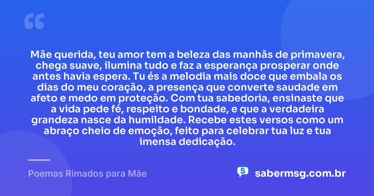 Mãe querida, teu amor tem a beleza das manhãs de primavera, chega suave, ilumina tudo e faz a esperança prosperar onde antes havia espera. Tu és a melodia mais doce que embala os dias do meu coração, a presença que converte saudade em afeto e medo em proteção. Com tua sabedoria, ensinaste que a vida pede fé, respeito e bondade, e que a verdadeira grandeza nasce da humildade. Recebe estes versos como um abraço cheio de emoção, feito para celebrar tua luz e tua imensa dedicação. — Poemas Rimados para Mãe