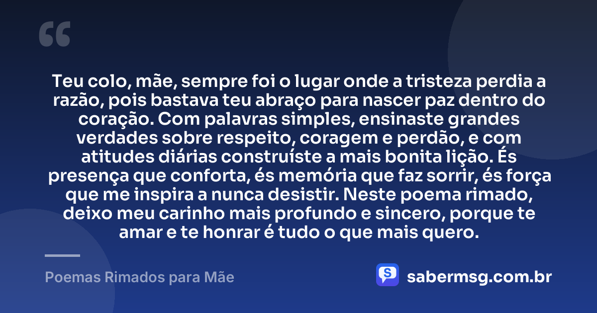 Teu colo, mãe, sempre foi o lugar onde a tristeza perdia a razão, pois bastava teu abraço para nascer paz dentro do coração. Com palavras simples, ensinaste grandes verdades sobre respeito, coragem e perdão, e com atitudes diárias construíste a mais bonita lição. És presença que conforta, és memória que faz sorrir, és força que me inspira a nunca desistir. Neste poema rimado, deixo meu carinho mais profundo e sincero, porque te amar e te honrar é tudo o que mais quero. — Poemas Rimados para Mãe