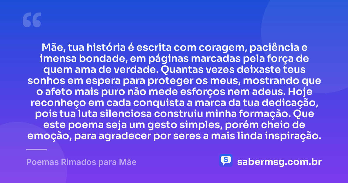 Mãe, tua história é escrita com coragem, paciência e imensa bondade, em páginas marcadas pela força de quem ama de verdade. Quantas vezes deixaste teus sonhos em espera para proteger os meus, mostrando que o afeto mais puro não mede esforços nem adeus. Hoje reconheço em cada conquista a marca da tua dedicação, pois tua luta silenciosa construiu minha formação. Que este poema seja um gesto simples, porém cheio de emoção, para agradecer por seres a mais linda inspiração. — Poemas Rimados para Mãe