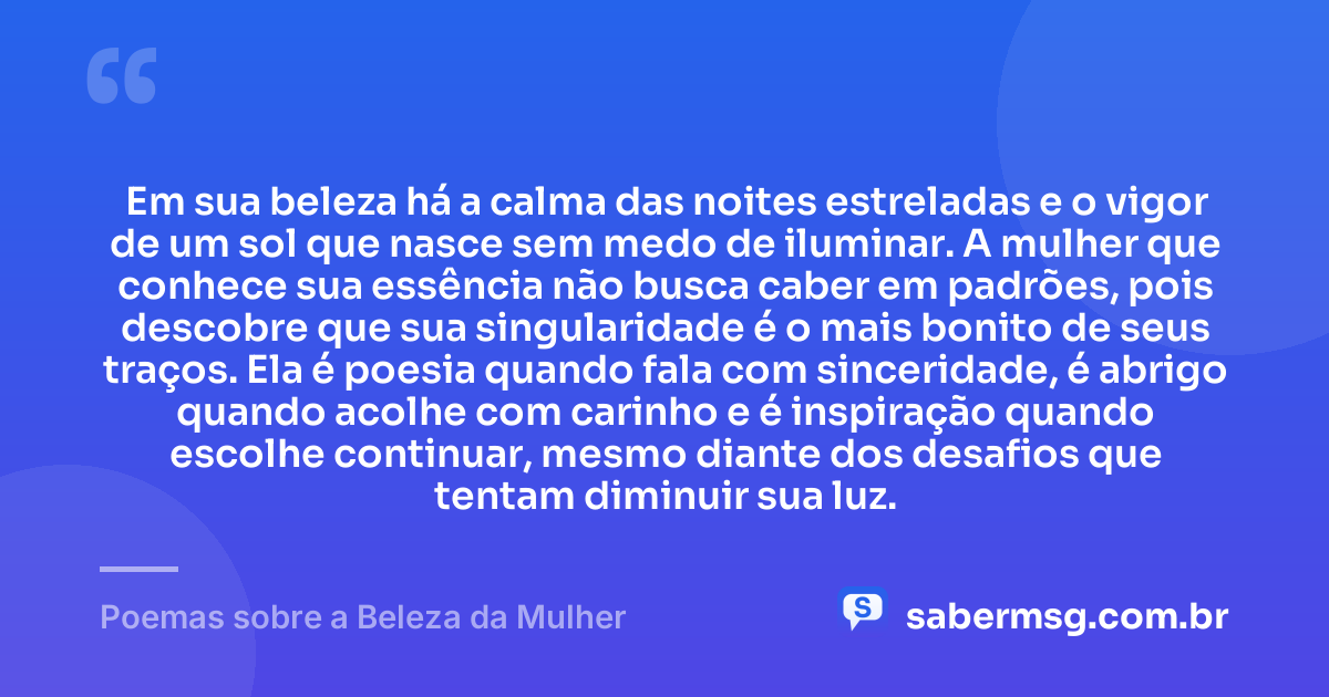 Em sua beleza há a calma das noites estreladas e o vigor de um sol que nasce sem medo de iluminar. A mulher que conhece sua essência não busca caber em padrões, pois descobre que sua singularidade é o mais bonito de seus traços. Ela é poesia quando fala com sinceridade, é abrigo quando acolhe com carinho e é inspiração quando escolhe continuar, mesmo diante dos desafios que tentam diminuir sua luz. — Poemas sobre a Beleza da Mulher
