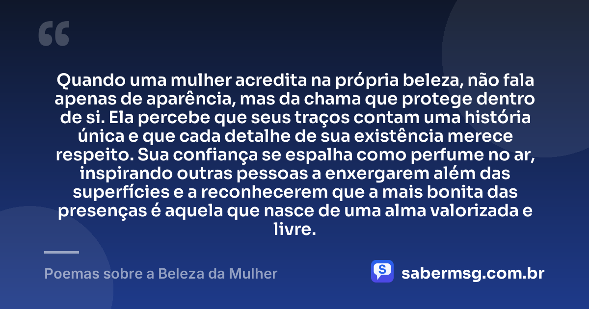 Quando uma mulher acredita na própria beleza, não fala apenas de aparência, mas da chama que protege dentro de si. Ela percebe que seus traços contam uma história única e que cada detalhe de sua existência merece respeito. Sua confiança se espalha como perfume no ar, inspirando outras pessoas a enxergarem além das superfícies e a reconhecerem que a mais bonita das presenças é aquela que nasce de uma alma valorizada e livre. — Poemas sobre a Beleza da Mulher