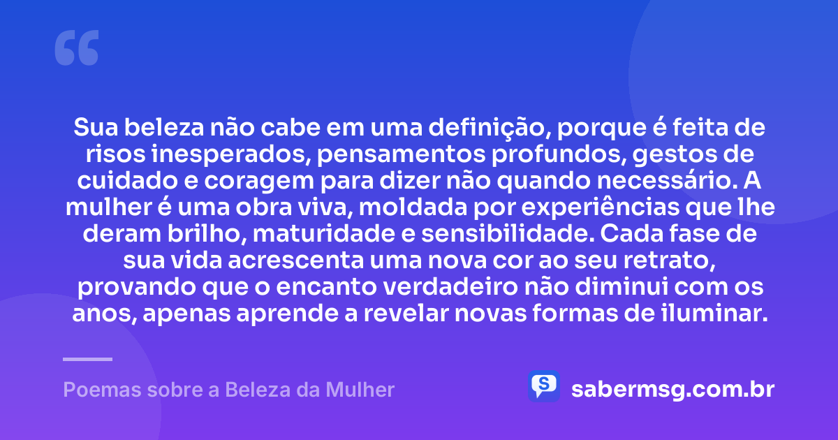Sua beleza não cabe em uma definição, porque é feita de risos inesperados, pensamentos profundos, gestos de cuidado e coragem para dizer não quando necessário. A mulher é uma obra viva, moldada por experiências que lhe deram brilho, maturidade e sensibilidade. Cada fase de sua vida acrescenta uma nova cor ao seu retrato, provando que o encanto verdadeiro não diminui com os anos, apenas aprende a revelar novas formas de iluminar. — Poemas sobre a Beleza da Mulher