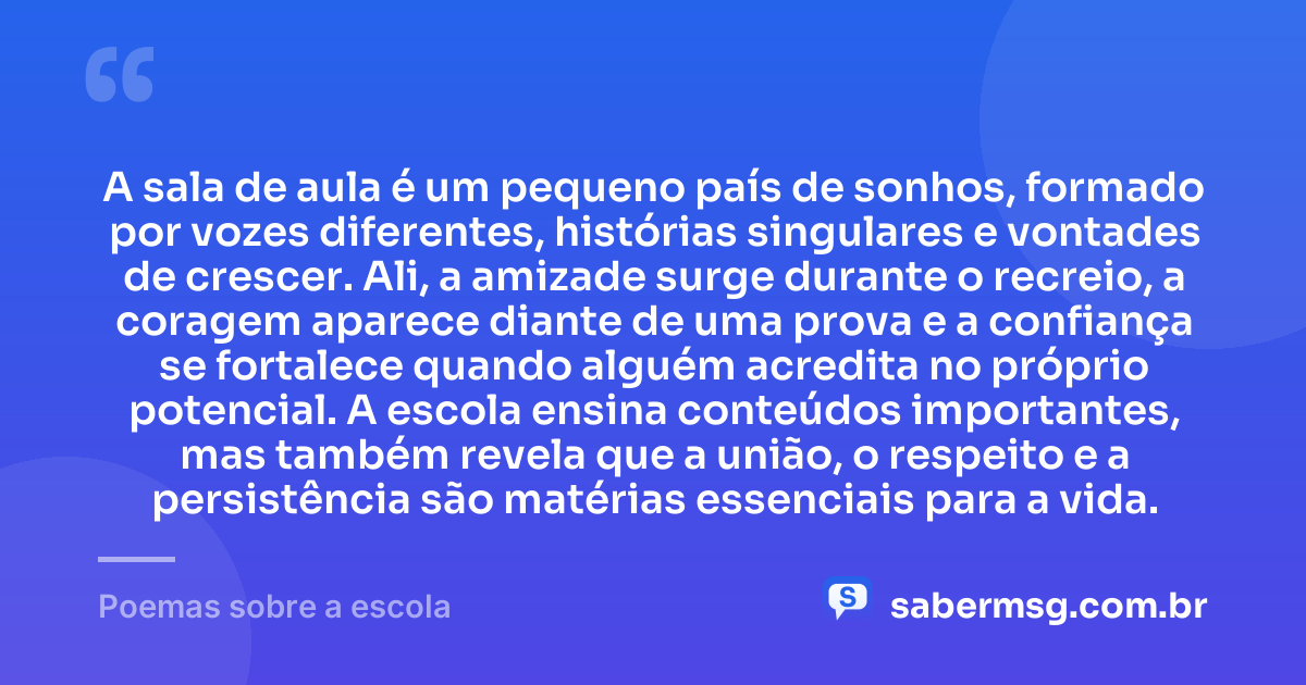 A sala de aula é um pequeno país de sonhos, formado por vozes diferentes, histórias singulares e vontades de crescer. Ali, a amizade surge durante o recreio, a coragem aparece diante de uma prova e a confiança se fortalece quando alguém acredita no próprio potencial. A escola ensina conteúdos importantes, mas também revela que a união, o respeito e a persistência são matérias essenciais para a vida. — Poemas sobre a escola