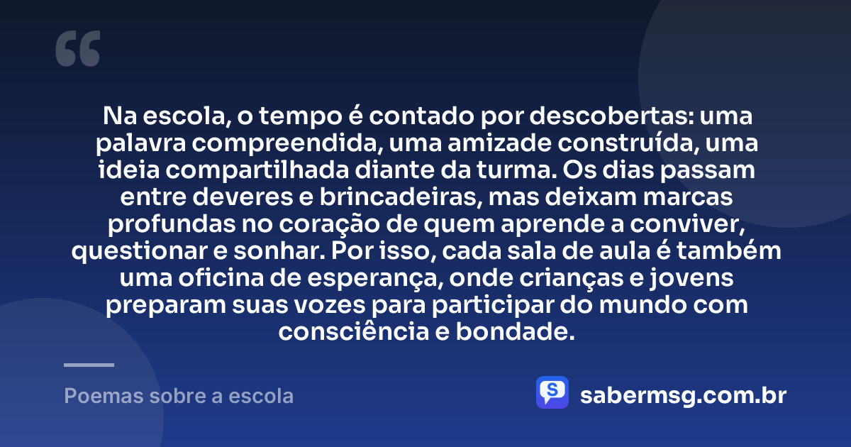 Na escola, o tempo é contado por descobertas: uma palavra compreendida, uma amizade construída, uma ideia compartilhada diante da turma. Os dias passam entre deveres e brincadeiras, mas deixam marcas profundas no coração de quem aprende a conviver, questionar e sonhar. Por isso, cada sala de aula é também uma oficina de esperança, onde crianças e jovens preparam suas vozes para participar do mundo com consciência e bondade. — Poemas sobre a escola