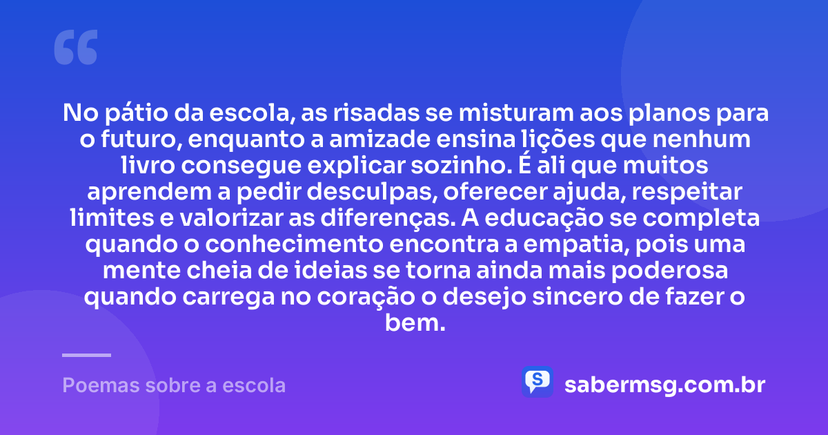 No pátio da escola, as risadas se misturam aos planos para o futuro, enquanto a amizade ensina lições que nenhum livro consegue explicar sozinho. É ali que muitos aprendem a pedir desculpas, oferecer ajuda, respeitar limites e valorizar as diferenças. A educação se completa quando o conhecimento encontra a empatia, pois uma mente cheia de ideias se torna ainda mais poderosa quando carrega no coração o desejo sincero de fazer o bem. — Poemas sobre a escola