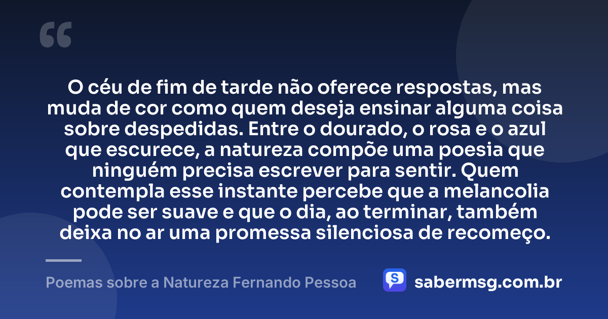 O céu de fim de tarde não oferece respostas, mas muda de cor como quem deseja ensinar alguma coisa sobre despedidas. Entre o dourado, o rosa e o azul que escurece, a natureza compõe uma poesia que ninguém precisa escrever para sentir. Quem contempla esse instante percebe que a melancolia pode ser suave e que o dia, ao terminar, também deixa no ar uma promessa silenciosa de recomeço. — Poemas sobre a Natureza Fernando Pessoa