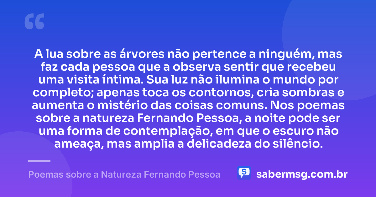 A lua sobre as árvores não pertence a ninguém, mas faz cada pessoa que a observa sentir que recebeu uma visita íntima. Sua luz não ilumina o mundo por completo; apenas toca os contornos, cria sombras e aumenta o mistério das coisas comuns. Nos poemas sobre a natureza Fernando Pessoa, a noite pode ser uma forma de contemplação, em que o escuro não ameaça, mas amplia a delicadeza do silêncio. — Poemas sobre a Natureza Fernando Pessoa